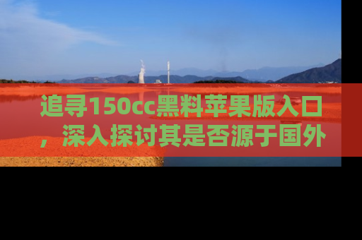 追寻150cc黑料苹果版入口,深入探讨其是否源于国外的传闻