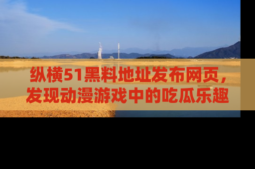 纵横51黑料地址发布网页,发现动漫游戏中的吃瓜乐趣