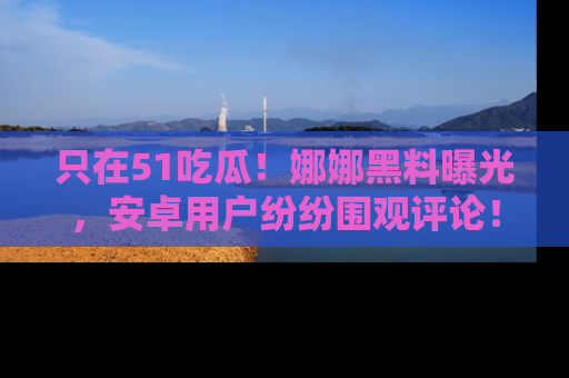 只在51吃瓜!娜娜黑料曝光,安卓用户纷纷围观评论!