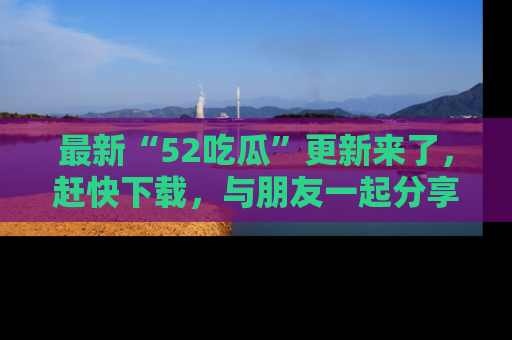 最新“52吃瓜”更新来了,赶快下载,与朋友一起分享吃瓜乐趣!