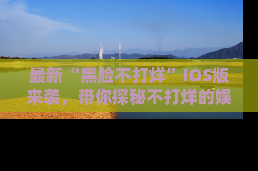 最新“黑脸不打烊”IOS版来袭,带你探秘不打烊的娱乐世界!