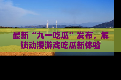 最新“九一吃瓜”发布,解锁动漫游戏吃瓜新体验