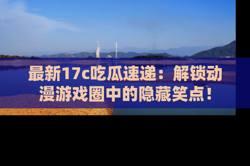 最新17c吃瓜速递:解锁动漫游戏圈中的隐藏笑点!