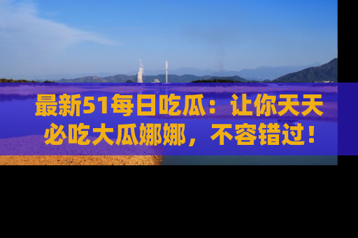 最新51每日吃瓜:让你天天必吃大瓜娜娜,不容错过!