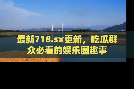 最新718.sx更新,吃瓜群众必看的娱乐圈趣事