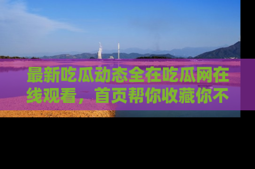 最新吃瓜动态全在吃瓜网在线观看,首页帮你收藏你不能错过的精彩!