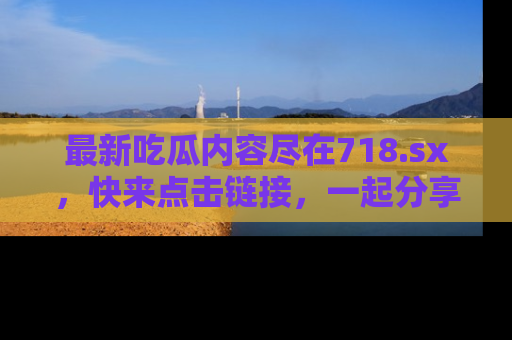 最新吃瓜内容尽在718.sx,快来点击链接,一起分享那些精彩瞬间!