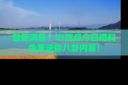 最新消息!51吃瓜今日爆料免费送你八卦内幕!