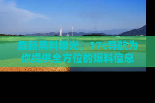 最新黑料曝光,17c导航为你提供全方位的爆料信息