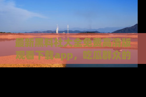 最新黑料社大全免费高清版观看下载app,吃瓜群众的必备神器