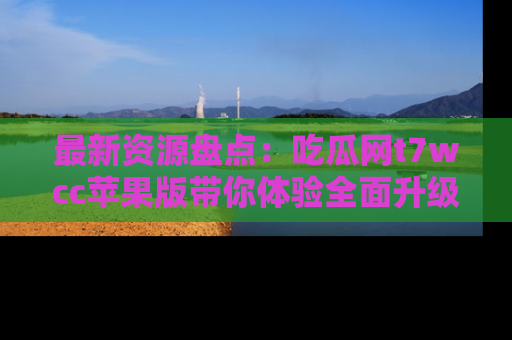 最新资源盘点:吃瓜网t7wcc苹果版带你体验全面升级