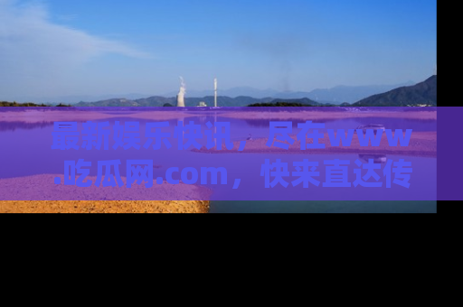最新娱乐快讯,尽在www.吃瓜网.com,快来直达传送门收获惊喜吧!