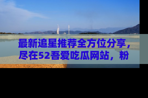 最新追星推荐全方位分享,尽在52吾爱吃瓜网站,粉丝必看